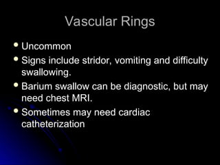 Vascular Rings
Vascular Rings
 Uncommon
Uncommon
 Signs include stridor, vomiting and difficulty
Signs include stridor, vomiting and difficulty
swallowing.
swallowing.
 Barium swallow can be diagnostic, but may
Barium swallow can be diagnostic, but may
need chest MRI.
need chest MRI.
 Sometimes may need cardiac
Sometimes may need cardiac
catheterization
catheterization
 