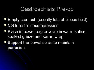 Gastroschisis Pre-op
Gastroschisis Pre-op
 Empty stomach (usually lots of bilious fluid)
Empty stomach (usually lots of bilious fluid)
 NG tube for decompression
NG tube for decompression
 Place in bowel bag or wrap in warm saline
Place in bowel bag or wrap in warm saline
soaked gauze and saran wrap
soaked gauze and saran wrap
 Support the bowel so as to maintain
Support the bowel so as to maintain
perfusion
perfusion
 