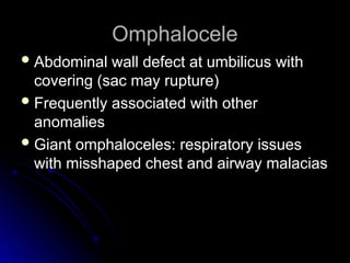 Omphalocele
Omphalocele
 Abdominal wall defect at umbilicus with
Abdominal wall defect at umbilicus with
covering (sac may rupture)
covering (sac may rupture)
 Frequently associated with other
Frequently associated with other
anomalies
anomalies
 Giant omphaloceles: respiratory issues
Giant omphaloceles: respiratory issues
with misshaped chest and airway malacias
with misshaped chest and airway malacias
 