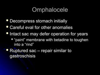 Omphalocele
Omphalocele
 Decompress stomach initially
Decompress stomach initially
 Careful eval for other anomalies
Careful eval for other anomalies
 Intact sac may defer operation for years
Intact sac may defer operation for years
“
“paint” membrane with betadine to toughen
paint” membrane with betadine to toughen
into a “rind”
into a “rind”
 Ruptured sac – repair similar to
Ruptured sac – repair similar to
gastroschisis
gastroschisis
 