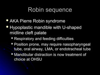 Robin sequence
Robin sequence
 AKA Pierre Robin syndrome
AKA Pierre Robin syndrome
 Hypoplastic mandible with U-shaped
Hypoplastic mandible with U-shaped
midline cleft palate
midline cleft palate
Respiratory and feeding difficulties
Respiratory and feeding difficulties
Position prone, may require nasopharyngeal
Position prone, may require nasopharyngeal
tube, oral airway, LMA, or endotracheal tube
tube, oral airway, LMA, or endotracheal tube
Mandibular distraction is now treatment of
Mandibular distraction is now treatment of
choice at OHSU
choice at OHSU
 