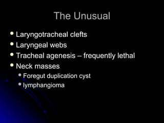 The Unusual
The Unusual
 Laryngotracheal clefts
Laryngotracheal clefts
 Laryngeal webs
Laryngeal webs
 Tracheal agenesis – frequently lethal
Tracheal agenesis – frequently lethal
 Neck masses
Neck masses
Foregut duplication cyst
Foregut duplication cyst
lymphangioma
lymphangioma
 