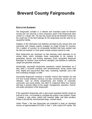 Brevard County Fairgrounds
EXECUTIVE SUMMARY
The fairgrounds complex is a relevant and important asset for Brevard
County and can become a more productive asset if the fairgrounds were
moved to a larger site. The two key issues facing the Brevard County are
the small size of the land holdings for the fairgrounds and the need for an
equestrian facility.
Analysis of the information and statistics provided by the various fairs and
interviews with industry experts revealed no single formula for success.
Yet a pattern of success by comparable facilities that have evolved over
the last one hundred or more years reveals several maxims to note:
. Most fairgrounds are structured so that revenues meet expenses on an
annual basis, which motivates those responsible to be creative in
generating income and limiting expenses. Each successful fairground
leverages its location, local economic strengths, and facilities to maximize
usage and generate revenues.
Increasingly, successful fairgrounds operations market themselves as if
they were a for-profit business with advertisements during phone hold
time, helpful and easy-to-find Web sites, marketing materials, and a full-
time marketing manager on staff.
Successful fairgrounds embrace a broader mission that includes not only
4-H and County Extension Service, but also commercial, social, and civic
interests, such as family programming and hosting of corporate,
community, and social events. Any effort to implement these four maxims
will have a positive effect on the usage, management, operation, income,
and public perception of the fairgrounds.
If the expanded fairgrounds with a year-round equestrian facility cannot be
built all at once, it is possible to complete the project in two phases. Phase
I includes a sale arena, exhibit hall, livestock stalls, and other ancillary.
Phase II will add the recommended large, covered arena.
Under Phase I, the new fairgrounds are projected to have an operating
income of approximately $131,000 in Year 1, with a total of 97 events. The
 