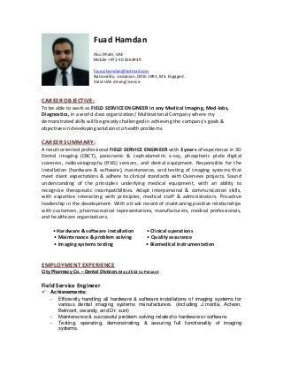 Fuad Hamdan
Abu Dhabi, UAE
Mobile +971-50 4163939
fouad.hamdan@hotmail.com
Nationality: Jordanian, DOB: 1991, MS: Engaged.
Valid UAE driving license.
CAREER OBJECTIVE:
To be able to work as FIELD SERVICE ENGINEER in any Medical Imaging, Med-labs,
Diagnostics, in a world class organization/ Multinational Company where my
demonstrated skills will be greatly challenged in achieving the company’s goals &
objectives in developing solutions to health problems.
CAREER SUMMARY:
A result oriented professional FIELD SERVICE ENGINEER with 3 years of experience in 3D
Dental imaging (CBCT), panoramic & cephalometric x-ray, phosphoric plate digital
scanners, radiovisiography (RVG) sensors, and dental equipment. Responsible for the
installation (hardware & software), maintenance, and testing of imaging systems that
meet client expectations & adhere to clinical standards with Oversees projects. Sound
understanding of the principles underlying medical equipment, with an ability to
recognize therapeutic incompatibilities. Adapt interpersonal & communication skills,
with expertise interacting with principles, medical staff & administrators. Proactive
leadership in the development. With a track record of maintaining positive relationships
with customers, pharmaceutical representatives, manufacturers, medical professionals,
and healthcare organizations.
• Hardware & software installation • Clinical operations
• Maintenance & problem solving • Quality assurance
• Imaging systems testing • Biomedical instrumentation
EMPLOYMENT EXPERIENCE
City Pharmacy Co. – Dental Division, May 2013 to Present
Field Service Engineer
Achievements:
 Efficiently handling all hardware & software installations of imaging systems for
various dental imaging systems manufacturers. (Including J.morita, Acteon,
Belmont, owandy, and Dr. suni)
 Maintenance & successful problem solving related to hardware or software.
 Testing, operating, demonstrating, & assuring full functionality of imaging
systems.
 