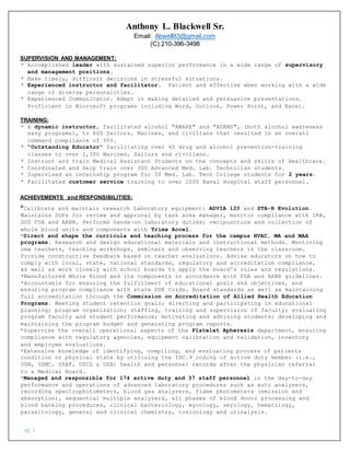 pg. 1
Anthony L. Blackwell Sr.
Email: AbweIl83@gmail.com
(C) 210-396-3498
SUPERVISION AND MANAGEMENT:
* Accomplished leader with sustained superior performance in a wide range of supervisory
and management positions.
* Make timely, difficult decisions in stressful situations.
* Experienced instructor and facilitator. Patient and effective when working with a wide
range of diverse personalities.
* Experienced Communicator. Adept in making detailed and persuasive presentations.
Proficient in Microsoft programs including Word, Outlook, Power Point, and Excel.
TRAINING:
* A dynamic instructor, facilitated alcohol "AWARE" and "ADAMS", (both alcohol awareness
navy programs), to 800 Sailors, Marines, and civilians that resulted in an overall
command compliance of 95%.
* "Outstanding Educator" facilitating over 40 drug and alcohol prevention-training
classes to over 1,300 Marines, Sailors and civilians.
* Instruct and train Medical Assistant Students on the concepts and skills of Healthcare.
* Coordinated and help train over 300 Advanced Med. Lab. Technician students.
* Supervised an internship program for 50 Med. Lab. Tech College students for 2 years.
* Facilitated customer service training to over 1000 Naval Hospital staff personnel.
ACHIEVEMENTS and RESPONSIBILITIES:
*Calibrate and maintain research Laboratory equipment: ADVIA 120 and STA-R Evolution.
Maintains SOPs for review and approval by task area manager, monitor compliance with IRB,
DOD FDA and AABB. Performs hands-on laboratory duties; venipuncture and collection of
whole blood units and components with Trima Accel.
*Direct and shape the curricula and teaching process for the campus HVAC, MA and MAA
programs. Research and design educational materials and instructional methods. Mentoring
new teachers, teaching workshops, seminars and observing teachers in the classroom.
Provide constructive feedback based on teacher evaluations. Advise educators on how to
comply with local, state, national standards, regulatory and accreditation compliance,
as well as work closely with school boards to apply the board's rules and regulations.
*Manufactured Whole Blood and its components in accordance with FDA and AABB guidelines.
*Accountable for ensuring the fulfillment of educational goals and objectives, and
ensuring program compliance with state DOE Cords. Board standards as well as maintaining
full accreditation through the Commission on Accreditation of Allied Health Education
Programs. Meeting student retention goals; directing and participating in educational
planning; program organization; staffing, training and supervision of faculty; evaluating
program faculty and student performance; motivating and advising students; developing and
maintaining the program budget and generating program reports.
*Supervise the overall operational aspects of the Platelet Apheresis department, ensuring
compliance with regulatory agencies, equipment calibration and validation, inventory
and employee evaluations.
*Extensive knowledge of identifying, compiling, and evaluating process of patients
condition or physical state by utilizing the IDC.9 coding of active duty member (i.e.,
USN, USMC, USAF, USCG & USA) health and personnel records after the physician referral
to a Medical Board.
*Managed and responsible for 174 active duty and 37 staff personnel in the day-to-day
performance and operations of advanced laboratory procedures such as auto analyzers,
recording spectrophotometers, blood gas analyzers, flame photometers (emission and
absorption), sequential multiple analyzers, all phases of blood donor processing and
blood banking procedures, clinical bacteriology, mycology, serology, hematology,
parasitology, general and clinical chemistry, toxicology and urinalysis.
 
