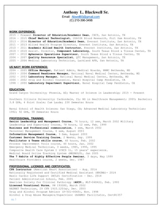 pg. 2
Anthony L. Blackwell Sr.
Email: AbweIl83@gmail.com
(C) 210-396-3498
WORK EXPERIENCE:
2015 – Present Director of Education/Academic Dean, CHCP, San Antonio, TX
2014 – 2015 Chief Medical Technologist, USAISR Blood Research, Fort Sam Houston, TX
2013 – 2014 Director of Education/Academic Dean, Everest Institute, San Antonio, TX
2011 – 2013 Allied Health Program Director, Everest Institute, San Antonio, TX
2010 – 2011 Academic Allied Health Instructor, Everest Institute, San Antonio, TX
2010 - 2010 Assist. Director, Component Laboratory, South Texas Blood & Tissue Center, TX
2007 – 2010 Apheresis Operations Supervisor, South Texas Blood & Tissue Center, TX
2006 – 2007 Quality Assurance Specialist, QTC Management, San Antonio, TX
2005 – 2006 Medical Laboratory Technician, Lackland AFB, San Antonio, TX
US NAVY WORK EXPERIENCE:
2004 – 2005 Office Manager, Patient Admin, Medical Boards, NNMC Bethesda, MD
2003 – 2004 Command Readiness Manager, National Naval Medical Center, Bethesda, MD
2002 – 2003 Laboratory Manager, National Naval Medical Center, Bethesda, MD
2000 – 2002 Drug and Alcohol Counselor, Naval Hospital Camp Pendleton, CA
1998 – 2000 Laboratory Department Supervisor, Naval Hospital Camp Pendleton, CA
EDUCATION:
Grand Canyon University; Phoenix, AZ; Master of Science in Leadership; 2015 - Present
Southern Illinois University; Carbondale, IL; BS in Healthcare Management; 2005; Bachelor;
3.8 GPA, 4 Point Scale; Cum Laude; 230 Semester Hours
Naval School of Health Science; San Diego, CA; Advanced Medical Laboratory Technician;
1992; 92 GPA, 58 Semester Hours
PROFESSIONAL TRAINING:
Senior Leadership and Management Course, 76 hours, 12 sem, March 2002 Military
Leadership and Supervisor Course, 78 hours, 12 sem, Feb. 1999
Business and Professional communication, 3 sem, March 2002
Personnel Management Course, 6 sem, August 2003
Information Management Course, 3 Sem, August 2003
Customer Service Training Course, 2 Weeks, Sep. 1999
Facilitator & Teams skills course, 40 hours, Feb. 2002
Process Improvement Tools course, 40 hours, Jan. 2002
Emergency Medical Technician, 3 weeks, 1985, 1990, 1995
Composite Health Care System I (CHCS I), 15 years’ experience.
Medical Board Online Tracking System (MEDBOLT), Jan 2005
The 7 Habits of Highly Effective People Seminar, 3 days, May 1999
Healthcare Providers course, 2 weeks, Dec. 1987
PROFESSIONAL LICENSES AND CERTIFICATES:
CPR Instructor (American Heart Association) – Aug. 2014
Nationally Registered and Certified Medical Assistant (NRCMA)- 2014
Basic Cardio Life Support (BCLS) Certification – Dec. 2014
Patient Administration School, Feb. 2005
American Society for Clinical Pathology (ASCP), MLT-048422, Feb. 1993
Licensed Vocational Nurse, VN 193080, March 2002
HAZMAT Technician, 29 CFR 1910.120(q), Dec. 2003
Drug and Alcohol Program Advisor (P-501-0060), Nov. 1998
Alcohol & Drug Abuse Managers/Supervisor (ADAMS) Facilitator, Cert#1357
 