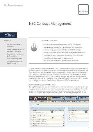 NEC Contract Management
CONJECT NEC Contract Management is a NEC3 licensed software application which drastical-
ly reduces the amount of resource required to administer and manage projects under the NEC
suite of contracts. The configurable software integrates the project supply chain with all NEC
tasks, processes and communication workflows within a robust, secure and fully auditable
online environment. The software simultaneously manages the upstream and downstream
relationships under the NEC3, helping clients, contractors, project managers and sub-contrac-
tors to comply with the exact timescales, terms and conditions of the contract.
Commercial Management of the NEC3
The application provides real-time visibility on the potential consequences of change at a pro-
ject, programme or portfolio level within a configurable management dashboard. Powerful
bespoke or standard reports can be set up to highlight areas of risk and to monitor perfor-
mance and progress, improving business intelligence and ultimately helping to reduce risk.
NEC Contract Management
KEY FUNCTIONALITIES
•	 Enables production and management of NEC3 risk register
•	 Comprehensive management of all contract communications
•	 Seamless integration & administration of all NEC3 variations
•	 Project, programme and portfolio level management dashboards
•	 Structured access to the contract data and works information
•	 Integration with leading planning applications
•	 Built-in licensed content inc. guidance notes, glossaries
BENEFITS 	
•	 Reduced administrative 	
	workload
•	 Ensures compliance with all 	
	 variations of the NEC3
•	 Comprehensive control over 	
	 NEC3 workflows
•	 Better risk management
•	 Improved visibility of cost, 	
	 change & time
 