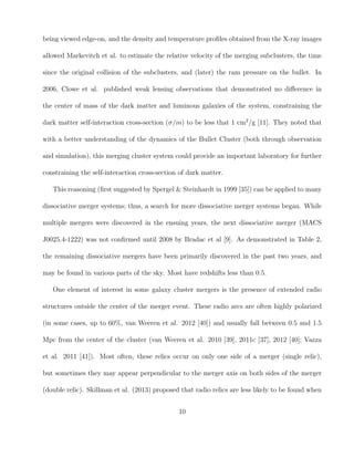 being viewed edge-on, and the density and temperature proﬁles obtained from the X-ray images
allowed Markevitch et al. to estimate the relative velocity of the merging subclusters, the time
since the original collision of the subclusters, and (later) the ram pressure on the bullet. In
2006, Clowe et al. published weak lensing observations that demonstrated no diﬀerence in
the center of mass of the dark matter and luminous galaxies of the system, constraining the
dark matter self-interaction cross-section (σ/m) to be less that 1 cm2
/g [11]. They noted that
with a better understanding of the dynamics of the Bullet Cluster (both through observation
and simulation), this merging cluster system could provide an important laboratory for further
constraining the self-interaction cross-section of dark matter.
This reasoning (ﬁrst suggested by Spergel & Steinhardt in 1999 [35]) can be applied to many
dissociative merger systems; thus, a search for more dissociative merger systems began. While
multiple mergers were discovered in the ensuing years, the next dissociative merger (MACS
J0025.4-1222) was not conﬁrmed until 2008 by Bradac et al [9]. As demonstrated in Table 2,
the remaining dissociative mergers have been primarily discovered in the past two years, and
may be found in various parts of the sky. Most have redshifts less than 0.5.
One element of interest in some galaxy cluster mergers is the presence of extended radio
structures outside the center of the merger event. These radio arcs are often highly polarized
(in some cases, up to 60%, van Weeren et al. 2012 [40]) and usually fall between 0.5 and 1.5
Mpc from the center of the cluster (van Weeren et al. 2010 [39], 2011c [37], 2012 [40]; Vazza
et al. 2011 [41]). Most often, these relics occur on only one side of a merger (single relic),
but sometimes they may appear perpendicular to the merger axis on both sides of the merger
(double relic). Skillman et al. (2013) proposed that radio relics are less likely to be found when
10
 
