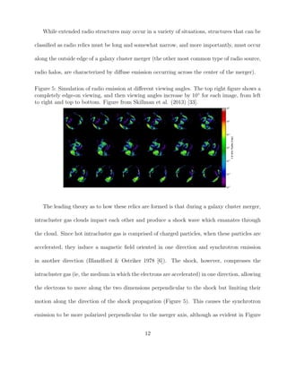 While extended radio structures may occur in a variety of situations, structures that can be
classiﬁed as radio relics must be long and somewhat narrow, and more importantly, must occur
along the outside edge of a galaxy cluster merger (the other most common type of radio source,
radio halos, are characterized by diﬀuse emission occurring across the center of the merger).
Figure 5: Simulation of radio emission at diﬀerent viewing angles. The top right ﬁgure shows a
completely edge-on viewing, and then viewing angles increase by 10◦
for each image, from left
to right and top to bottom. Figure from Skillman et al. (2013) [33].
The leading theory as to how these relics are formed is that during a galaxy cluster merger,
intracluster gas clouds impact each other and produce a shock wave which emanates through
the cloud. Since hot intracluster gas is comprised of charged particles, when these particles are
accelerated, they induce a magnetic ﬁeld oriented in one direction and synchrotron emission
in another direction (Blandford & Ostriker 1978 [6]). The shock, however, compresses the
intracluster gas (ie, the medium in which the electrons are accelerated) in one direction, allowing
the electrons to move along the two dimensions perpendicular to the shock but limiting their
motion along the direction of the shock propagation (Figure 5). This causes the synchrotron
emission to be more polarized perpendicular to the merger axis, although as evident in Figure
12
 