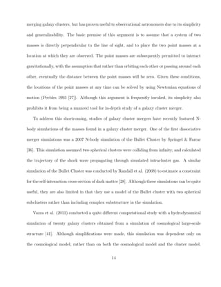 merging galaxy clusters, but has proven useful to observational astronomers due to its simplicity
and generalizability. The basic premise of this argument is to assume that a system of two
masses is directly perpendicular to the line of sight, and to place the two point masses at a
location at which they are observed. The point masses are subsequently permitted to interact
gravitationally, with the assumption that rather than orbiting each other or passing around each
other, eventually the distance between the point masses will be zero. Given these conditions,
the locations of the point masses at any time can be solved by using Newtonian equations of
motion (Peebles 1993 [27]). Although this argument is frequently invoked, its simplicity also
prohibits it from being a nuanced tool for in-depth study of a galaxy cluster merger.
To address this shortcoming, studies of galaxy cluster mergers have recently featured N-
body simulations of the masses found in a galaxy cluster merger. One of the ﬁrst dissociative
merger simulations was a 2007 N-body simulation of the Bullet Cluster by Springel & Farrar
[36]. This simulation assumed two spherical clusters were colliding from inﬁnity, and calculated
the trajectory of the shock wave propagating through simulated intracluster gas. A similar
simulation of the Bullet Cluster was conducted by Randall et al. (2008) to estimate a constraint
for the self-interaction cross-section of dark matter [28]. Although these simulations can be quite
useful, they are also limited in that they use a model of the Bullet cluster with two spherical
subclusters rather than including complex substructure in the simulation.
Vazza et al. (2011) conducted a quite diﬀerent computational study with a hydrodynamical
simulation of twenty galaxy clusters obtained from a simulation of cosmological large-scale
structure [41]. Although simpliﬁcations were made, this simulation was dependent only on
the cosmological model, rather than on both the cosmological model and the cluster model.
14
 
