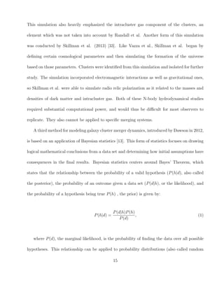This simulation also heavily emphasized the intracluster gas component of the clusters, an
element which was not taken into account by Randall et al. Another form of this simulation
was conducted by Skillman et al. (2013) [33]. Like Vazza et al., Skillman et al. began by
deﬁning certain cosmological parameters and then simulating the formation of the universe
based on those parameters. Clusters were identiﬁed from this simulation and isolated for further
study. The simulation incorporated electromagnetic interactions as well as gravitational ones,
so Skillman et al. were able to simulate radio relic polarization as it related to the masses and
densities of dark matter and intracluster gas. Both of these N-body hydrodynamical studies
required substantial computational power, and would thus be diﬃcult for most observers to
replicate. They also cannot be applied to speciﬁc merging systems.
A third method for modeling galaxy cluster merger dynamics, introduced by Dawson in 2012,
is based on an application of Bayesian statistics [13]. This form of statistics focuses on drawing
logical mathematical conclusions from a data set and determining how initial assumptions have
consequences in the ﬁnal results. Bayesian statistics centers around Bayes’ Theorem, which
states that the relationship between the probability of a valid hypothesis (P(h|d), also called
the posterior), the probability of an outcome given a data set (P(d|h), or the likelihood), and
the probability of a hypothesis being true P(h) , the prior) is given by:
P(h|d) =
P(d|h)P(h)
P(d)
, (1)
where P(d), the marginal likelihood, is the probability of ﬁnding the data over all possible
hypotheses. This relationship can be applied to probability distributions (also called random
15
 