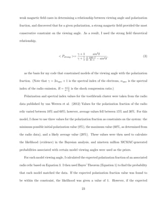 weak magnetic ﬁeld cases in determining a relationship between viewing angle and polarization
fraction, and discovered that for a given polarization, a strong magnetic ﬁeld provided the most
conservative constraint on the viewing angle. As a result, I used the strong ﬁeld theoretical
relationship,
< Pstrong >=
γ + 1
γ + 7
3
sin2
δ
2
15
13R−7
R−1
− sin2δ
, (3)
as the basis for my code that constrained models of the viewing angle with the polarization
fraction. (Note that γ = 2αspec + 1 is the spectral index of the electrons, αspec is the spectral
index of the radio emission, R = α+1
α−1
2
is the shock compression ratio.)
Polarization and spectral index values for the toothbrush cluster were taken from the radio
data published by van Weeren et al. (2012) Values for the polarization fraction of the radio
relic varied between 10% and 60%; however, average values fell between 15% and 30%. For this
model, I chose to use three values for the polarization fraction as constraints on the system: the
minimum possible initial polarization value (0%), the maximum value (60%, as determined from
the radio data), and a likely average value (20%). These values were then used to calculate
the likelihood (evidence) in the Bayesian analysis, and nineteen million MCMAC-generated
probabilities associated with certain model viewing angles were used as the priors.
For each model viewing angle, I calculated the expected polarization fraction of an associated
radio relic based on Equation 3. I then used Bayes’ Theorem (Equation 1) to ﬁnd the probability
that each model matched the data. If the expected polarization fraction value was found to
be within the constraint, the likelihood was given a value of 1. However, if the expected
23
 