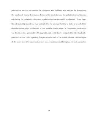 polarization fraction was outside the constraint, the likelihood was assigned by determining
the number of standard deviations between the constraint and the polarization fraction and
calculating the probability that such a polarization fraction would be obtained. From there,
the calculated likelihood was then multiplied by the prior probability to ﬁnd a new probability
that the system would be observed at that model’s viewing angle. In this manner, each model
was described by a probability of being valid, and could thus be compared to other randomly-
generated models. After repeating this procedure for each of the models, the new credible region
of the model was determined and plotted on a two-dimensional histogram for each parameter.
24
 