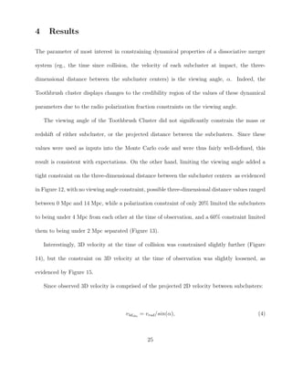 4 Results
The parameter of most interest in constraining dynamical properties of a dissociative merger
system (eg., the time since collision, the velocity of each subcluster at impact, the three-
dimensional distance between the subcluster centers) is the viewing angle, α. Indeed, the
Toothbrush cluster displays changes to the credibility region of the values of these dynamical
parameters due to the radio polarization fraction constraints on the viewing angle.
The viewing angle of the Toothbrush Cluster did not signiﬁcantly constrain the mass or
redshift of either subcluster, or the projected distance between the subclusters. Since these
values were used as inputs into the Monte Carlo code and were thus fairly well-deﬁned, this
result is consistent with expectations. On the other hand, limiting the viewing angle added a
tight constraint on the three-dimensional distance between the subcluster centers as evidenced
in Figure 12, with no viewing angle constraint, possible three-dimensional distance values ranged
between 0 Mpc and 14 Mpc, while a polarization constraint of only 20% limited the subclusters
to being under 4 Mpc from each other at the time of observation, and a 60% constraint limited
them to being under 2 Mpc separated (Figure 13).
Interestingly, 3D velocity at the time of collision was constrained slightly further (Figure
14), but the constraint on 3D velocity at the time of observation was slightly loosened, as
evidenced by Figure 15.
Since observed 3D velocity is comprised of the projected 2D velocity between subclusters:
v3dobs
= vrad/sin(α), (4)
25
 