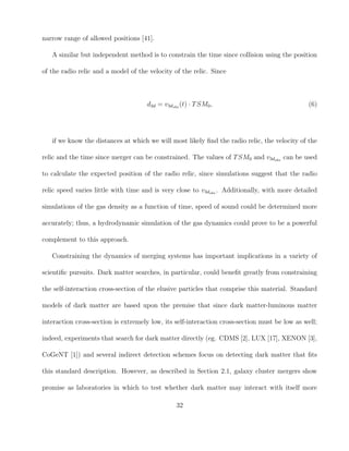 narrow range of allowed positions [41].
A similar but independent method is to constrain the time since collision using the position
of the radio relic and a model of the velocity of the relic. Since
d3d = v3dobs
(t) · TSM0, (6)
if we know the distances at which we will most likely ﬁnd the radio relic, the velocity of the
relic and the time since merger can be constrained. The values of TSM0 and v3dobs
can be used
to calculate the expected position of the radio relic, since simulations suggest that the radio
relic speed varies little with time and is very close to v3dobs
. Additionally, with more detailed
simulations of the gas density as a function of time, speed of sound could be determined more
accurately; thus, a hydrodynamic simulation of the gas dynamics could prove to be a powerful
complement to this approach.
Constraining the dynamics of merging systems has important implications in a variety of
scientiﬁc pursuits. Dark matter searches, in particular, could beneﬁt greatly from constraining
the self-interaction cross-section of the elusive particles that comprise this material. Standard
models of dark matter are based upon the premise that since dark matter-luminous matter
interaction cross-section is extremely low, its self-interaction cross-section must be low as well;
indeed, experiments that search for dark matter directly (eg. CDMS [2], LUX [17], XENON [3],
CoGeNT [1]) and several indirect detection schemes focus on detecting dark matter that ﬁts
this standard description. However, as described in Section 2.1, galaxy cluster mergers show
promise as laboratories in which to test whether dark matter may interact with itself more
32
 