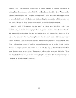 strongly than it interacts with luminous matter (some theorists do question the validity of
using galaxy cluster mergers to test for SIDM, see Kahlhoefer et al. 2013 [21]). With a smaller
region of possible values that a model of the Toothbrush Cluster could take, it becomes possible
to more eﬀectively study this cluster, and studies seeking to constrain the self-interaction cross-
section of dark matter could become more eﬃcient in their modeling as a result.
Finally, a study of the dynamical properties of this system could contribute greatly to an
understanding of dissociative merging systems in general. There is currently no systematic
way to identify galaxy cluster mergers all mergers have been discovered by chance in large
sky or cluster surveys. However, the exploration of radio-identiﬁed dissociative mergers could
play a key role in changing that discrepancy. Because these radio relics are rarely seen apart
from a galaxy cluster merger, it has been suggested that they may be used to identify possible
dissociative merger systems (van Weeren et al. 2011b [38], c [37]). In order to address that
idea, this work could be used as part of a sample of radio-selected mergers to determine if these
are likely to be dissociative, as well as investigating the properties of radio-selected mergers as
compared to non-radio-selected mergers.
33
 