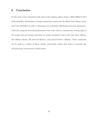 6 Conclusion
In this work, I have integrated radio data of the merging galaxy cluster 1 RXS J0603.3+4214
with probability distributions of merger parameters created with the Monte Carlo Merger Anal-
ysis Code (MCMAC) in order to determine new probability distributions for these parameters.
I ﬁnd that using the fractional polarization of the radio relics to constrain the viewing angle of
the merger does put strong constraints on merger parameters such as the time since collision,
3D collision velocity, 3D observed distance, and period between collisions. These constraints
can be used in a variety of future studies, particularly studies that work to constraint the
self-interaction cross-section of dark matter.
34
 