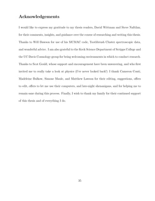 Acknowledgements
I would like to express my gratitude to my thesis readers, David Wittman and Steve Naftilan,
for their comments, insights, and guidance over the course of researching and writing this thesis.
Thanks to Will Dawson for use of his MCMAC code, Toothbrush Cluster spectroscopic data,
and wonderful advice. I am also grateful to the Keck Science Department of Scripps College and
the UC Davis Cosmology group for being welcoming environments in which to conduct research.
Thanks to Scot Gould, whose support and encouragement have been unwavering, and who ﬁrst
invited me to really take a look at physics (I’ve never looked back!) I thank Cameron Conti,
Madeleine Bulkow, Simone Maule, and Matthew Lawson for their editing, suggestions, oﬀers
to edit, oﬀers to let me use their computers, and late-night shenanigans, and for helping me to
remain sane during this process. Finally, I wish to thank my family for their continued support
of this thesis and of everything I do.
35
 
