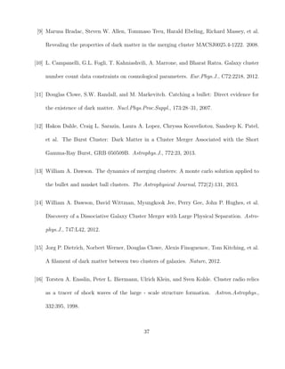 [9] Marusa Bradac, Steven W. Allen, Tommaso Treu, Harald Ebeling, Richard Massey, et al.
Revealing the properties of dark matter in the merging cluster MACSJ0025.4-1222. 2008.
[10] L. Campanelli, G.L. Fogli, T. Kahniashvili, A. Marrone, and Bharat Ratra. Galaxy cluster
number count data constraints on cosmological parameters. Eur.Phys.J., C72:2218, 2012.
[11] Douglas Clowe, S.W. Randall, and M. Markevitch. Catching a bullet: Direct evidence for
the existence of dark matter. Nucl.Phys.Proc.Suppl., 173:28–31, 2007.
[12] Hakon Dahle, Craig L. Sarazin, Laura A. Lopez, Chryssa Kouveliotou, Sandeep K. Patel,
et al. The Burst Cluster: Dark Matter in a Cluster Merger Associated with the Short
Gamma-Ray Burst, GRB 050509B. Astrophys.J., 772:23, 2013.
[13] William A. Dawson. The dynamics of merging clusters: A monte carlo solution applied to
the bullet and musket ball clusters. The Astrophysical Journal, 772(2):131, 2013.
[14] William A. Dawson, David Wittman, Myungkook Jee, Perry Gee, John P. Hughes, et al.
Discovery of a Dissociative Galaxy Cluster Merger with Large Physical Separation. Astro-
phys.J., 747:L42, 2012.
[15] Jorg P. Dietrich, Norbert Werner, Douglas Clowe, Alexis Finoguenov, Tom Kitching, et al.
A ﬁlament of dark matter between two clusters of galaxies. Nature, 2012.
[16] Torsten A. Ensslin, Peter L. Biermann, Ulrich Klein, and Sven Kohle. Cluster radio relics
as a tracer of shock waves of the large - scale structure formation. Astron.Astrophys.,
332:395, 1998.
37
 