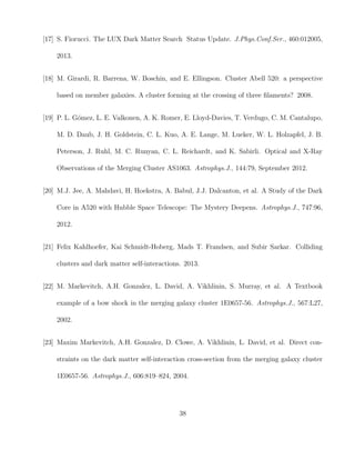 [17] S. Fiorucci. The LUX Dark Matter Search Status Update. J.Phys.Conf.Ser., 460:012005,
2013.
[18] M. Girardi, R. Barrena, W. Boschin, and E. Ellingson. Cluster Abell 520: a perspective
based on member galaxies. A cluster forming at the crossing of three ﬁlaments? 2008.
[19] P. L. G´omez, L. E. Valkonen, A. K. Romer, E. Lloyd-Davies, T. Verdugo, C. M. Cantalupo,
M. D. Daub, J. H. Goldstein, C. L. Kuo, A. E. Lange, M. Lueker, W. L. Holzapfel, J. B.
Peterson, J. Ruhl, M. C. Runyan, C. L. Reichardt, and K. Sabirli. Optical and X-Ray
Observations of the Merging Cluster AS1063. Astrophys.J., 144:79, September 2012.
[20] M.J. Jee, A. Mahdavi, H. Hoekstra, A. Babul, J.J. Dalcanton, et al. A Study of the Dark
Core in A520 with Hubble Space Telescope: The Mystery Deepens. Astrophys.J., 747:96,
2012.
[21] Felix Kahlhoefer, Kai Schmidt-Hoberg, Mads T. Frandsen, and Subir Sarkar. Colliding
clusters and dark matter self-interactions. 2013.
[22] M. Markevitch, A.H. Gonzalez, L. David, A. Vikhlinin, S. Murray, et al. A Textbook
example of a bow shock in the merging galaxy cluster 1E0657-56. Astrophys.J., 567:L27,
2002.
[23] Maxim Markevitch, A.H. Gonzalez, D. Clowe, A. Vikhlinin, L. David, et al. Direct con-
straints on the dark matter self-interaction cross-section from the merging galaxy cluster
1E0657-56. Astrophys.J., 606:819–824, 2004.
38
 