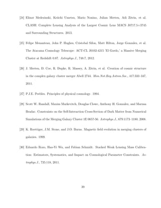 [24] Elinor Medezinski, Keiichi Umetsu, Mario Nonino, Julian Merten, Adi Zitrin, et al.
CLASH: Complete Lensing Analysis of the Largest Cosmic Lens MACS J0717.5+3745
and Surrounding Structures. 2013.
[25] Felipe Menanteau, John P. Hughes, Cristobal Sifon, Matt Hilton, Jorge Gonzalez, et al.
The Atacama Cosmology Telescope: ACT-CL J0102-4215 ’El Gordo,’ a Massive Merging
Cluster at Redshift 0.87. Astrophys.J., 748:7, 2012.
[26] J. Merten, D. Coe, R. Dupke, R. Massey, A. Zitrin, et al. Creation of cosmic structure
in the complex galaxy cluster merger Abell 2744. Mon.Not.Roy.Astron.Soc., 417:333–347,
2011.
[27] P.J.E. Peebles. Principles of physical cosmology. 1994.
[28] Scott W. Randall, Maxim Markevitch, Douglas Clowe, Anthony H. Gonzalez, and Marusa
Bradac. Constraints on the Self-Interaction Cross-Section of Dark Matter from Numerical
Simulations of the Merging Galaxy Cluster 1E 0657-56. Astrophys.J., 679:1173–1180, 2008.
[29] K. Roettiger, J.M. Stone, and J.O. Burns. Magnetic ﬁeld evolution in merging clusters of
galaxies. 1999.
[30] Eduardo Rozo, Hao-Yi Wu, and Fabian Schmidt. Stacked Weak Lensing Mass Calibra-
tion: Estimators, Systematics, and Impact on Cosmological Parameter Constraints. As-
trophys.J., 735:118, 2011.
39
 