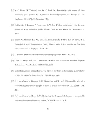 [31] V. C. Rubin, N. Thonnard, and W. K. Ford, Jr. Extended rotation curves of high-
luminosity spiral galaxies. IV - Systematic dynamical properties, SA through SC. As-
trophys.J., 225:L107–L111, November 1978.
[32] B. Sartoris, S. Borgani, P. Rosati, and J. Weller. Probing dark energy with the next
generation X-ray surveys of galaxy clusters. Mon.Not.Roy.Astron.Soc., 423:2503–2517,
2012.
[33] Samuel W. Skillman, Hao Xu, Eric J. Hallman, Brian W. O’Shea, Jack O. Burns, et al.
Cosmological MHD Simulations of Galaxy Cluster Radio Relics: Insights and Warnings
for Observations. Astrophys.J., 765:21, 2013.
[34] G. Soucail. Dark matter distribution in the merging cluster Abell 2163. 2012.
[35] David N. Spergel and Paul J. Steinhardt. Observational evidence for selﬁnteracting cold
dark matter. Phys.Rev.Lett., 84:3760–3763, 2000.
[36] Volker Springel and Glennys Farrar. The Speed of the bullet in the merging galaxy cluster
1E0657-56. Mon.Not.Roy.Astron.Soc., 380:911–925, 2007.
[37] R.J. van Weeren, M. Bruggen, H.J.A. Rottgering, and M. Hoeft. Using double radio relics
to constrain galaxy cluster mergers: A model of double radio relics in CIZA J2242.8+5301.
2011.
[38] R.J. van Weeren, M. Hoeft, H.J.A. Rottgering, M. Bruggen, H.T. Intema, et al. A double
radio relic in the merging galaxy cluster ZwCl 0008.8+5215. 2011.
40
 