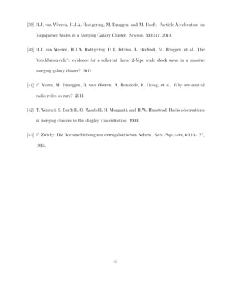 [39] R.J. van Weeren, H.J.A. Rottgering, M. Bruggen, and M. Hoeft. Particle Acceleration on
Megaparsec Scales in a Merging Galaxy Cluster. Science, 330:347, 2010.
[40] R.J. van Weeren, H.J.A. Rottgering, H.T. Intema, L. Rudnick, M. Bruggen, et al. The
’toothbrush-relic’: evidence for a coherent linear 2-Mpc scale shock wave in a massive
merging galaxy cluster? 2012.
[41] F. Vazza, M. Brueggen, R. van Weeren, A. Bonafede, K. Dolag, et al. Why are central
radio relics so rare? 2011.
[42] T. Venturi, S. Bardelli, G. Zambelli, R. Morganti, and R.W. Hunstead. Radio observations
of merging clusters in the shapley concentration. 1999.
[43] F. Zwicky. Die Rotverschiebung von extragalaktischen Nebeln. Helv.Phys.Acta, 6:110–127,
1933.
41
 