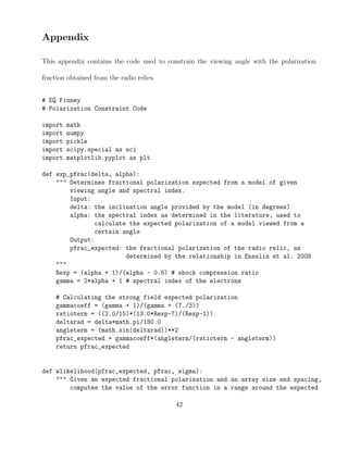 Appendix
This appendix contains the code used to constrain the viewing angle with the polarization
fraction obtained from the radio relics.
# EQ Finney
# Polarization Constraint Code
import math
import numpy
import pickle
import scipy.special as sci
import matplotlib.pyplot as plt
def exp_pfrac(delta, alpha):
""" Determines fractional polarization expected from a model of given
viewing angle and spectral index.
Input:
delta: the inclination angle provided by the model (in degrees)
alpha: the spectral index as determined in the literature, used to
calculate the expected polarization of a model viewed from a
certain angle
Output:
pfrac_expected: the fractional polarization of the radio relic, as
determined by the relationship in Ensslin et al. 2008
"""
Rexp = (alpha + 1)/(alpha - 0.5) # shock compression ratio
gamma = 2*alpha + 1 # spectral index of the electrons
# Calculating the strong field expected polarization
gammacoeff = (gamma + 1)/(gamma + (7./3))
ratioterm = ((2.0/15)*(13.0*Rexp-7)/(Rexp-1))
deltarad = delta*math.pi/180.0
angleterm = (math.sin(deltarad))**2
pfrac_expected = gammacoeff*(angleterm/(ratioterm - angleterm))
return pfrac_expected
def wlikelihood(pfrac_expected, pfrac, sigma):
""" Given an expected fractional polarization and an array size and spacing,
computes the value of the error function in a range around the expected
42
 
