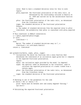 value. Need to have a standard deviation value for this to work.
Inputs:
pfrac_expected: the fractional polarization of the radio relic, as
determined by the relationship outlined in Ensslin et
al. 2008 and carried out by the uwlikelihood function
above
pfrac: the fractional polarization of the radio relic, as determined
from the literature values
sigma: the standard deviation of the fractional polarization
Outputs:
z: the number of standard deviations from the expected value to pfrac
likelihood: the probability that pfrac is consistent with pfrac_expected
"""
# This constraint is REALLY conservative.
z = (pfrac_expected-pfrac)/sigma
if (z>0):
likelihood = 1
else:
#print "The number of standard deviations away is:", z
likelihood = sci.erfc(math.fabs(z))
return z, likelihood
def probability(delta, alpha, pfrac, sigma):
""" Incorporates the above two functions into a main function that
determines the likelihood of an inclination angle given how it compares
to the expected fractional polarization.
Inputs:
delta: the inclination angle provided by the model (in degrees)
alpha: the spectral index as determined in the literature, used to
calculate the expected polarization of a model viewed from a
certain angle
pfrac: the fractional polarization of the radio relic, as determined
from the literature values
sigma: the standard deviation of the fractional polarization
"""
# Checking to see if the parameters fit the code
if (delta > 90) or (delta < 0):
print "delta must be between zero and ninety degrees! Exiting."
sys.exit()
# Calculating the expected fractional polarization
43
 