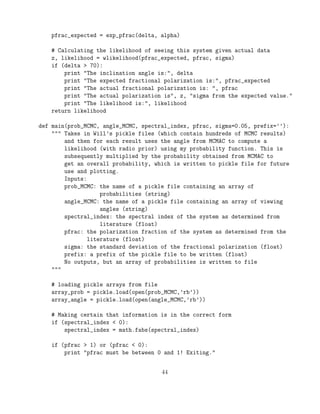 pfrac_expected = exp_pfrac(delta, alpha)
# Calculating the likelihood of seeing this system given actual data
z, likelihood = wlikelihood(pfrac_expected, pfrac, sigma)
if (delta > 70):
print "The inclination angle is:", delta
print "The expected fractional polarization is:", pfrac_expected
print "The actual fractional polarization is: ", pfrac
print "The actual polarization is", z, "sigma from the expected value."
print "The likelihood is:", likelihood
return likelihood
def main(prob_MCMC, angle_MCMC, spectral_index, pfrac, sigma=0.05, prefix=’’):
""" Takes in Will’s pickle files (which contain hundreds of MCMC results)
and then for each result uses the angle from MCMAC to compute a
likelihood (with radio prior) using my probability function. This is
subsequently multiplied by the probability obtained from MCMAC to
get an overall probability, which is written to pickle file for future
use and plotting.
Inputs:
prob_MCMC: the name of a pickle file containing an array of
probabilities (string)
angle_MCMC: the name of a pickle file containing an array of viewing
angles (string)
spectral_index: the spectral index of the system as determined from
literature (float)
pfrac: the polarization fraction of the system as determined from the
literature (float)
sigma: the standard deviation of the fractional polarization (float)
prefix: a prefix of the pickle file to be written (float)
No outputs, but an array of probabilities is written to file
"""
# loading pickle arrays from file
array_prob = pickle.load(open(prob_MCMC,’rb’))
array_angle = pickle.load(open(angle_MCMC,’rb’))
# Making certain that information is in the correct form
if (spectral_index < 0):
spectral_index = math.fabs(spectral_index)
if (pfrac > 1) or (pfrac < 0):
print "pfrac must be between 0 and 1! Exiting."
44
 