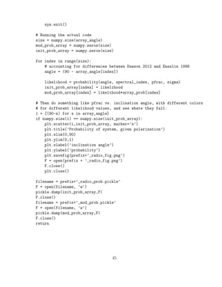 sys.exit()
# Running the actual code
size = numpy.size(array_angle)
mod_prob_array = numpy.zeros(size)
init_prob_array = numpy.zeros(size)
for index in range(size):
# accounting for differences between Dawson 2012 and Ensslin 1998
angle = (90 - array_angle[index])
likelihood = probability(angle, spectral_index, pfrac, sigma)
init_prob_array[index] = likelihood
mod_prob_array[index] = likelihood*array_prob[index]
# Then do something like pfrac vs. inclination angle, with different colors
# for different likelihood values, and see where they fall.
i = [(90-x) for x in array_angle]
if numpy.size(i) == numpy.size(init_prob_array):
plt.scatter(i,init_prob_array, marker=’s’)
plt.title(’Probability of system, given polarization’)
plt.xlim(0,90)
plt.ylim(0,1)
plt.xlabel(’inclination angle’)
plt.ylabel(’probability’)
plt.savefig(prefix+’_radio_fig.png’)
F = open(prefix + ’_radio_fig.png’)
F.close()
plt.close()
filename = prefix+’_radio_prob.pickle’
F = open(filename, ’w’)
pickle.dump(init_prob_array,F)
F.close()
filename = prefix+’_mod_prob.pickle’
F = open(filename, ’w’)
pickle.dump(mod_prob_array,F)
F.close()
return
45
 