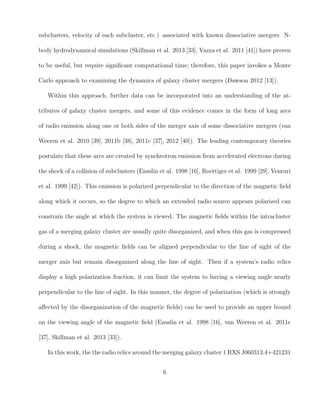 subclusters, velocity of each subcluster, etc.) associated with known dissociative mergers. N-
body hydrodynamical simulations (Skillman et al. 2013 [33], Vazza et al. 2011 [41]) have proven
to be useful, but require signiﬁcant computational time; therefore, this paper invokes a Monte
Carlo approach to examining the dynamics of galaxy cluster mergers (Dawson 2012 [13]).
Within this approach, further data can be incorporated into an understanding of the at-
tributes of galaxy cluster mergers, and some of this evidence comes in the form of long arcs
of radio emission along one or both sides of the merger axis of some dissociative mergers (van
Weeren et al. 2010 [39], 2011b [38], 2011c [37], 2012 [40]). The leading contemporary theories
postulate that these arcs are created by synchrotron emission from accelerated electrons during
the shock of a collision of subclusters (Ensslin et al. 1998 [16], Roettiger et al. 1999 [29], Venturi
et al. 1999 [42]). This emission is polarized perpendicular to the direction of the magnetic ﬁeld
along which it occurs, so the degree to which an extended radio source appears polarized can
constrain the angle at which the system is viewed. The magnetic ﬁelds within the intracluster
gas of a merging galaxy cluster are usually quite disorganized, and when this gas is compressed
during a shock, the magnetic ﬁelds can be aligned perpendicular to the line of sight of the
merger axis but remain disorganized along the line of sight. Then if a system’s radio relics
display a high polarization fraction, it can limit the system to having a viewing angle nearly
perpendicular to the line of sight. In this manner, the degree of polarization (which is strongly
aﬀected by the disorganization of the magnetic ﬁelds) can be used to provide an upper bound
on the viewing angle of the magnetic ﬁeld (Ensslin et al. 1998 [16], van Weeren et al. 2011c
[37], Skillman et al. 2013 [33]).
In this work, the the radio relics around the merging galaxy cluster 1 RXS J060313.4+421231
6
 