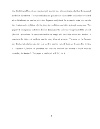 (the Toothbrush Cluster) are examined and incorporated into previously established dynamical
models of this cluster. The spectral index and polarization values of the radio relics associated
with this cluster are used as priors in a Bayesian analysis of the system in order to constrain
the viewing angle, collision velocity, time since collision, and other relevant parameters. The
paper will be organized as follows: Section 2 examines the historical background of this project
(Section 2.1 examines the history of dissociative merger and radio relic studies and Section 2.2
examines the history of methods used to study these structures). The data on the Sausage
and Toothbrush clusters and the code used to analyze each of them are described in Section
3. In Section 4, results are presented, and they are discussed and related to major issues in
cosmology in Section 5. The paper is concluded with Section 6.
7
 