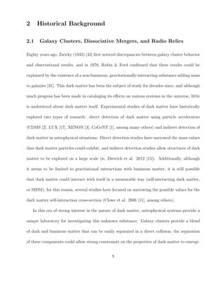 2 Historical Background
2.1 Galaxy Clusters, Dissociative Mergers, and Radio Relics
Eighty years ago, Zwicky (1933) [43] ﬁrst noticed discrepancies between galaxy cluster behavior
and observational results, and in 1978, Rubin & Ford conﬁrmed that these results could be
explained by the existence of a non-luminous, gravitationally-interacting substance adding mass
to galaxies [31]. This dark matter has been the subject of study for decades since, and although
much progress has been made in cataloging its eﬀects on various systems in the universe, little
is understood about dark matter itself. Experimental studies of dark matter have historically
explored two types of research: direct detection of dark matter using particle accelerators
(CDMS [2], LUX [17], XENON [3], CoGeNT [1], among many others) and indirect detection of
dark matter in astrophysical situations. Direct detection studies have narrowed the mass values
that dark matter particles could exhibit, and indirect detection studies allow structures of dark
matter to be explored on a large scale (ie, Dietrich et al. 2012 [15]). Additionally, although
it seems to be limited to gravitational interactions with luminous matter, it is still possible
that dark matter could interact with itself in a measurable way (self-interacting dark matter,
or SIDM); for this reason, several studies have focused on narrowing the possible values for the
dark matter self-interaction cross-section (Clowe et al. 2006 [11], among others).
In this era of strong interest in the nature of dark matter, astrophysical systems provide a
unique laboratory for investigating this unknown substance. Galaxy clusters provide a blend
of dark and luminous matter that can be easily separated in a direct collision; the separation
of these components could allow strong constraints on the properties of dark matter to emerge.
8
 