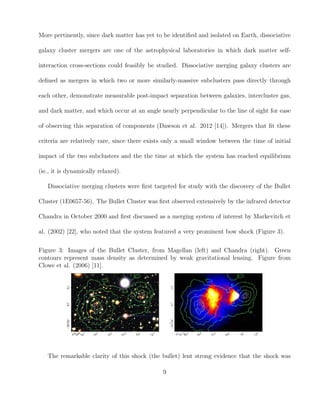 More pertinently, since dark matter has yet to be identiﬁed and isolated on Earth, dissociative
galaxy cluster mergers are one of the astrophysical laboratories in which dark matter self-
interaction cross-sections could feasibly be studied. Dissociative merging galaxy clusters are
deﬁned as mergers in which two or more similarly-massive subclusters pass directly through
each other, demonstrate measurable post-impact separation between galaxies, intercluster gas,
and dark matter, and which occur at an angle nearly perpendicular to the line of sight for ease
of observing this separation of components (Dawson et al. 2012 [14]). Mergers that ﬁt these
criteria are relatively rare, since there exists only a small window between the time of initial
impact of the two subclusters and the the time at which the system has reached equilibrium
(ie., it is dynamically relaxed).
Dissociative merging clusters were ﬁrst targeted for study with the discovery of the Bullet
Cluster (1E0657-56). The Bullet Cluster was ﬁrst observed extensively by the infrared detector
Chandra in October 2000 and ﬁrst discussed as a merging system of interest by Markevitch et
al. (2002) [22], who noted that the system featured a very prominent bow shock (Figure 3).
Figure 3: Images of the Bullet Cluster, from Magellan (left) and Chandra (right). Green
contours represent mass density as determined by weak gravitational lensing. Figure from
Clowe et al. (2006) [11].
The remarkable clarity of this shock (the bullet) lent strong evidence that the shock was
9
 