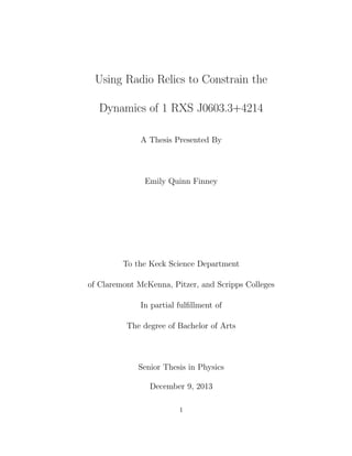 Using Radio Relics to Constrain the
Dynamics of 1 RXS J0603.3+4214
A Thesis Presented By
Emily Quinn Finney
To the Keck Science Department
of Claremont McKenna, Pitzer, and Scripps Colleges
In partial fulﬁllment of
The degree of Bachelor of Arts
Senior Thesis in Physics
December 9, 2013
1
 