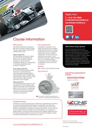 London
Cranfield
Milton
Keynes
Birmingham
Course information
MSc structure
The Advanced Motorsport Engineering
MSc course comprises a series of taught
modules, a group design project and an
individual thesis project.
Taught modules 40%
You will undertake nine taught modules,
eight of which are formally assessed.
These run from October to February,
providing you with the essential
knowledge to develop your understanding
of motorsport engineering and the
business of motorsport.
Group design project 20%
This runs from February to May. Student
teams work to a brief, delivering a
motorsport design engineering related
project. Students submit a detailed report
and present their project work to an invited
industry audience in May. Individual
contribution is also evaluated.
Thesis project 40%
The final individual thesis project runs until
early September. Thesis projects enable
students to specialise, demonstrating their
ability to think and work in an original way.
They are often supported by motorsport
companies. A thesis poster exhibition
concludes the programme.
Entry requirements
Candidates must possess a 1st or
Upper 2nd class UK honours degree
or international equivalent in a relevant
STEM discipline such as engineering,
aerodynamics, physics or applied
mathematics. You must have A-Level
mathematics and physics, or their
international equivalent. English language
IELTS 7.0 or equivalent preferred.
Consideration is given to exceptional
candidates with minimum IELTS 6.5
or equivalent.
Duration
MSc: Full-time 1 year, Part-time 2-3 years.
How to find us
www.motorsport.cranfield.ac.uk
Supporting organisations
include
Image courtesy of MERCEDES AMG PETRONAS
2014 version 3
35 minutes from London to Milton Keynes by train
55 minutes from Birmingham to Milton Keynes by train
London
Cranfield
Milton
Keynes
Birmingham
35 mins
Information correct at time of printing
55 mins
Apply now
T: +44 (0) 1234 758008
E: motorsportmsc@cranfield.ac.uk
www.motorsport.cranfield.ac.uk
Alternative study options
You may choose full or part-time study.
Part-time study allows you to fit your studies
around your existing life and work commitments,
so you can gain a postgraduate qualification
while continuing your career. In order to achieve
this you must be working for a motorsport
company or related organisation which can
support your dissertation and thesis projects.
Part-time students are able to undertake project
work with their organisation, offering additional
benefits to their employer.
Image courtesy of MERCEDES
Cranfield University
Cranfield is an exclusively postgraduate university that is a global leader for education
and transformational research in technology and management. Our world class
academics and exceptional facilities combine to create a high-tech campus that is
located in the Bedfordshire countryside, yet close to vibrant towns. As one of the UK’s
top five research intensive universities, we are world-leading in our contribution to
global innovation. Courses are career-focused and are constantly updated with input
from Industry Advisory Panels to ensure they meet the needs of employers, making
Cranfield the ideal destination for advancing your career. 
 