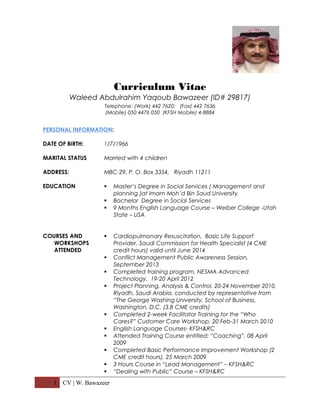 Curriculum Vitae
Waleed Abdulrahim Yaqoub Bawazeer (ID# 29817)
Telephone: (Work) 442 7620; (Fax) 442 7636
(Mobile) 050 4476 050 (KFSH Mobile) 4-8884
PERSONAL INFORMATION:
DATE OF BIRTH: 1/7/1966
MARITAL STATUS Married with 4 children
ADDRESS: MBC-29, P. O. Box 3354, Riyadh 11211
EDUCATION  Master’s Degree in Social Services ( Management and
planning )at Imam Moh’d Bin Saud University
 Bachelor Degree in Social Services
 9 Months English Language Course – Weiber College -Utah
State – USA
COURSES AND
WORKSHOPS
ATTENDED
 Cardiopulmonary Resuscitation, Basic Life Support
Provider, Saudi Commission for Health Specialist (4 CME
credit hours) valid until June 2014
 Conflict Management Public Awareness Session,
September 2013
 Completed training program, NESMA Advanced
Technology, 19-20 April 2012
 Project Planning, Analysis & Control, 20-24 November 2010,
Riyadh, Saudi Arabia, conducted by representative from
“The George Washing University, School of Business,
Washington, D.C. (3.8 CME credits)
 Completed 2-week Facilitator Training for the “Who
Cares?” Customer Care Workshop, 20 Feb-31 March 2010
 English Language Courses- KFSH&RC
 Attended Training Course entitled: “Coaching”, 08 April
2009
 Completed Basic Performance Improvement Workshop (2
CME credit hours), 25 March 2009
 3 Hours Course in “Lead Management” – KFSH&RC
 “Dealing with Public” Course – KFSH&RC
1 CV | W. Bawazeer
 