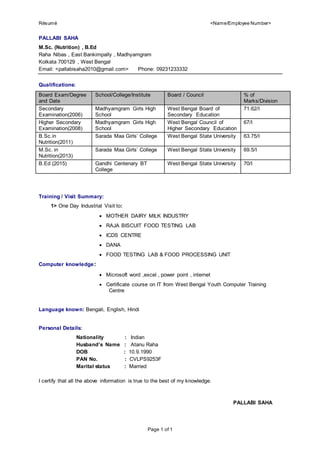 Résumé <Name/Employee Number>
Page 1 of 1
PALLABI SAHA
M.Sc. (Nutrition) , B.Ed
Raha Nibas , East Bankimpally , Madhyamgram
Kolkata 700129 , West Bengal
Email: <pallabisaha2010@gmail.com> Phone: 09231233332
Qualifications:
Board Exam/Degree
and Date
School/College/Institute Board / Council % of
Marks/Division
Secondary
Examination(2006)
Madhyamgram Girls High
School
West Bengal Board of
Secondary Education
71.62/I
Higher Secondary
Examination(2008)
Madhyamgram Girls High
School
West Bengal Council of
Higher Secondary Education
67/I
B.Sc.in
Nutrition(2011)
Sarada Maa Girls’ College West Bengal State University 63.75/I
M.Sc. in
Nutrition(2013)
Sarada Maa Girls’ College West Bengal State University 69.5/I
B.Ed (2015) Gandhi Centenary BT
College
West Bengal State University 70/I
Training / Visit Summary:
1> One Day Industrial Visit to:
 MOTHER DAIRY MILK INDUSTRY
 RAJA BISCUIT FOOD TESTING LAB
 ICDS CENTRE
 DANA
 FOOD TESTING LAB & FOOD PROCESSING UNIT
Computer knowledge:
 Microsoft word ,excel , power point , internet
 Certificate course on IT from West Bengal Youth Computer Training
Centre
Language known: Bengali, English, Hindi
Personal Details:
Nationality : Indian
Husband’s Name : Atanu Raha
DOB : 10.9.1990
PAN No. : CVLPS9253F
Marital status : Married
I certify that all the above information is true to the best of my knowledge.
PALLABI SAHA
 