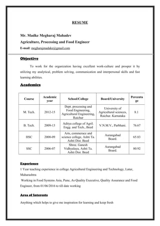 RESUME
Mr. Madke Megharaj Mahadev
Agriculture, Processing and Food Engineer
E-mail: megharajmadake@gmail.com
Objective
To work for the organization having excellent work-culture and prosper it by
utilizing my analytical, problem solving, communication and interpersonal skills and fast
learning abilities.
Academics
Experience
1 Year teaching experience in college Agricultural Engineering and Technology, Latur,
Maharashtra
Working in Food Systems Asia, Pune, As Quality Executive, Quality Assurance and Food
Engineer, from 01/06/2016 to till date working
Area of Interests
Anything which helps to give me inspiration for learning and keep fresh
Course
Academic
year
School/College Board/University
Percenta
ge
M. Tech. 2012-15
Dept. processing and
Food Engineering,
Agricultural Engineering,
Raichur
University of
Agricultural sciences,
Raichur. Karnataka
8.1
B. Tech. 2009-13
Aditya college of Agril.
Engg. and Tech., Beed
V.N.M.V., Parbhani. 76.67
HSC 2008-09
Arts, commerace and
science college, Ashti Ta.
Ashti Dist. Beed
Aurangabad
Board.
65.83
SSC 2006-07
Shree. Ganesh
Vidhyalaya, Ashti Ta.
Ashti Dist. Beed
Aurangabad
Board.
80.92
 