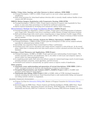 MalSee: Using vision, hearing, and other features to detect malware, ONR SBIR
• Principal Investigator, 7/2015 to 1/2016. Project goal is to use novel, unique approaches to malware
classiﬁcation.
• Built initial prototype for vision-based malware detection able to correctly classify malware families of new
variants with 98% accuracy.
MIECS: Motion Imagery Exploitation with Compressive Sensing, ONR STTR
• Principal Investigator, 7/2013 to 7/2015. Project goal is reduction of required video bandwidth for Navy
drones, in some cases where processing is too limited for traditional compression.
• Halved required bandwidth by developing novel methods for saliency based compression.
Mixed Initiative Multiple Cue Image Localization (Finder), IARPA Project
• Principal Investigator at Mayachitra, 4/2012 to 12/2014. Project goal is determining location of unknown
query image/video. Mayachitra team focus is matching to public datasets of images with known locations.
• Built geolocalizing image/video search system comparing query to large database of public images (Flickr,
Panoramio, etc.) covering large geographic regions (roughly 100 km2
). Output is heatmap of likely locations
and top matches.
AVAAMO (Automated Video Activity Analysis for Military Operations), DARPA STTR
• Principal Investigator, 1/2009 to 6/2013. Project goal was development of video activity analysis methods,
especially for unmanned aerial vehicles (UAV).
• Successfully won competitive Phase 2 award based on Phase 1 performance.
• Developed novel video activity descriptors with unique features compared to state-of-the-art. In the second
phase, added these to existing end-to-end video search system to retrieve untrained activities from large video
databases.
Learning a Visual Thesaurus and Applications, ONR Project
• Principal Investigator, 10/2006 to 12/2009. Project goal was scene understanding of aerial imagery. This
includes automatic detection and classiﬁcation, that is, the ability to both locate and categorize regions of
interest within very large geographical regions.
• In completing project goals, built end-to-end software system for content-based image search of aerial images,
including descriptor extraction, search algorithms, and GUI (Cocoa).
• Developed novel method to automatically use spatial context to improve results of classiﬁcation.
Other projects
• Automatic scene understanding and generation of textual descriptions, ONR SBIR 3/2009 to
3/2011, developed methods for detection and classiﬁcation of objects in aerial imagery.
• Geospatial Representation and Analysis (GEO*), DARPA Project 9/2005 to 10/2009, built
prototype search engine for aerial imagery.
• Multimedia data hiding, ONR Project 6/2001 to 9/2005, while at UCSB, developed steganalysis
methods extending the state-of-the-art, found theoretical limits to safe (undetectable) hiding, and proposed
new hiding methods resistant to steganalysis.
Academic Community Involvement
• Program Co-Chair for Information Hiding 2008, Member of Program Committee for Information Hiding
conference
• Reviewed papers for IEEE Trans. Pattern Analysis and Machine Intelligence (PAMI), IEEE Trans. Signal
Processing, IEEE Trans. Information Forensics and Security, ACM Multimedia, ACM Workshop on
Multimedia and Security, IEEE Int’l Conference on Image Processing, SPIE Electronic Imaging, and others.
 