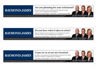 Are you planning for your retirement?
Our team of experts is here to help you put the right plan in place.
Contact us for a complimentary consultation.
RaymondJames.com/HeartlandBank | 308-234-7424 | 212 E 56th St. Kearney, NE 68848
Securities offered through Raymond James Financial Services, Inc. Member FINRA/SIPC, and are not insured by bank insurance, the FDIC or any other government agency, are not deposited or obliga-
tions of the bank, are not guaranteed by the bank, and are subjects to risks, including the possible loss of principle. Heartland Bank and its investment center are not affiliated with Raymond James.
Do you have what it takes to retire?
With our retirement income expertise, we can help bring your future
into focus. Contact us for a complimentary consultation.
RaymondJames.com/HeartlandBank | 308-234-7424 | 212 E 56th St. Kearney, NE 68848
Securities offered through Raymond James Financial Services, Inc. Member FINRA/SIPC, and are not insured by bank insurance, the FDIC or any other government agency, are not deposited or obliga-
tions of the bank, are not guaranteed by the bank, and are subjects to risks, including the possible loss of principle. Heartland Bank and its investment center are not affiliated with Raymond James.
Securities offered through Raymond James Financial Services, Inc. Member FINRA/SIPC, and are not insured by bank insurance, the FDIC or any other government agency, are not deposited or obliga-
tions of the bank, are not guaranteed by the bank, and are subjects to risks, including the possible loss of principle. Heartland Bank and its investment center are not affiliated with Raymond James.
Come see us at our new location!
Our office is now located in the Heartland Bank branch at 212 E. 56th St.
Stop by to schedule a complimentary consultation.
RaymondJames.com/HeartlandBank | 308-234-7424 | 212 E 56th St. Kearney, NE 68848
 