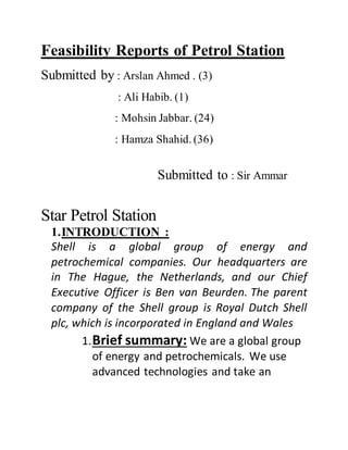 Feasibility Reports of Petrol Station
Submitted by : Arslan Ahmed . (3)
: Ali Habib. (1)
: Mohsin Jabbar. (24)
: Hamza Shahid. (36)
Submitted to : Sir Ammar
Star Petrol Station
1.INTRODUCTION :
Shell is a global group of energy and
petrochemical companies. Our headquarters are
in The Hague, the Netherlands, and our Chief
Executive Officer is Ben van Beurden. The parent
company of the Shell group is Royal Dutch Shell
plc, which is incorporated in England and Wales
1.Brief summary: We are a global group
of energy and petrochemicals. We use
advanced technologies and take an
 