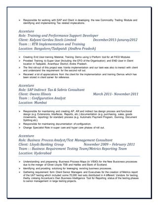  Responsible for working with SAP and Client in developing the new Commodity Trading Module and
identifying and implementing Tax related implecations.
Accenture
Role: Training and Performance Support Developer
Client: Kalyani Gerdau Steels Limited December2011-Januray2012
Team : : RTR Implementation and Training
Location: Bangalore/Tadipatdi (Andhra Pradesh)
 Creating End User training Material, Training Demo using U Perform tool for all FICO Modules
 Provided Training to Super User (Including the CFO of the Organisation) and END User in Cleint
location in Tadipatdi, Ananthpur District, Andra Pradesh.
 The first roll-out of this project was Vanila implementation and our task was also to ineract with client
and understand the requirement for the second roll out.
 Received a lot of appreciations from the client for the implementation and training Demos which has
been stored in client server for referense.
Accenture
Role: SAP Indirect Tax & Sabrix Consultant
Client: Owens Illinois March 2011- November 2011
Team : : Configuration Analyst
Location: Mumbai
 Responsible for maintaining and creating AP, AR and indirect tax design process and functional
design (e.g. Extensions, Interfaces, Reports, etc.) documentation (e.g. purchasing, sales, goods
movements, reporting) for standard process (e.g. Automatic Payment Program, Dunning, Document
Splitting etc).
 Responsible for maintianing documentation of configuration.
 Change Specialist Role in super care and hyper care phases of roll out.
Accenture
Role: Business Process Analyst/Test Management Consultant
Client: Lloyds Banking Group November 2009 – February 2011
Team : : Business Requirement Testing Team/Metrics Reporting Team
Location: Hyderabad
 Understanding and prepareing Business Process Maps (in VISIO) for the New Busisness processes
due to the merger of Clinet Lloyds TSB and Halifax and Bank of Scotland.
 Identifying and providing solutiong for leveraging existing business processes.
 Gathering requirement form Client Senior Managers and Executives for the creation of Metrics report
of the UAT testing which included some 70,000 test sets distributed in 4 different Vendors for testing,
therby cretaing Accenture’s Own Business Intelligence Tool for Reporting status of the testing phases
to senior management in large testing projects.
 