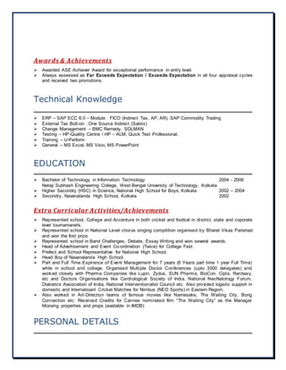 Awards & Achievements
 Awarded ASE Achiever Award for exceptional performance in entry level.
 Always assessed as Far Exceeds Expectation / Exceeds Expectation in all four appraisal cycles
and received two promotions.
Technical Knowledge
 ERP – SAP ECC 6.0 – Module : FICO (Indirect Tax, AP, AR), SAP Commodity Trading
 External Tax Bolt-on : One Source Indirect (Sabrix)
 Change Management – BMC Remedy, SOLMAN
 Testing – HP-Quality Centre / HP – ALM, Quick Test Professional,
 Training – U-Perform
 General – MS Excel, MS Visio, MS PowerPoint
EDUCATION
 Bachelor of Technology in Information Technology 2004 - 2008
Netaji Subhash Engineering College, West Bengal University of Technology, Kolkata
 Higher Secondry (HSC) in Science, National High School for Boys, Kolkata 2002 – 2004
 Secondry, Navanalanda High School, Kolkata 2002
Extra Curricular Activities/Achievements
 Represented school, College and Accenture in both cricket and footbal in district, state and coporate
level tournamanets.
 Represented school in National Level chorus singing compitition organised by Bharat Vikas Parishad
and won the first prize.
 Represented school in Band Challenges, Debate, Essay Writing and won several awards.
 Head of Advertisement and Event Co-ordination (Twice) for College Fest.
 Prefect and School Representative for National High School.
 Head Boy of Navanalanda High School.
 Part and Full Time Expirence of Event Management for 7 years (6 Years part time 1 year Full Time)
while in school and college. Organised Multiple Doctor Conferences (upto 3000 delegates) and
worked closely with Pharma Companies like Lupin, Zydus, SUN Pharma, BioCon, Cipla, Ranbaxy,
etc and Doctors Organisations like Cardiological Society of India, National NeoNatology Forum,
Diabetics Association of India, National Interventionalist Council etc. Also provided logistic support in
domestic and Internatioanl Cricket Matches for Nimbus (NEO Sports) in Eastern Region.
 Also worked in Art-Direction teams of famous movies like Namesake, The Waiting City, Bong
Connection etc. Received Credits for Cannes nominated film “The Waiting City” as the Manager
Mooving properties and props (available in IMDB)
PERSONAL DETAILS
 
