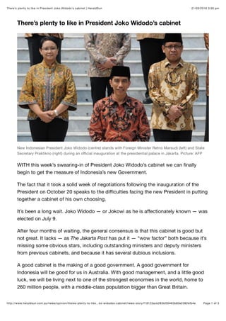 21/03/2016 3:00 pmThere’s plenty to like in President Joko Widodo’s cabinet | HeraldSun
Page 1 of 3http://www.heraldsun.com.au/news/opinion/theres-plenty-to-like…ko-widodos-cabinet/news-story/f18123acb283bf00463b60e2382bfb4e
There’s plenty to like in President Joko Widodo’s cabinet
New Indonesian President Joko Widodo (centre) stands with Foreign Minister Retno Marsudi (left) and State
Secretary Praktikno (right) during an oﬃcial inauguration at the presidential palace in Jakarta. Picture: AFP
WITH this week’s swearing-in of President Joko Widodo’s cabinet we can ﬁnally
begin to get the measure of Indonesia’s new Government.
The fact that it took a solid week of negotiations following the inauguration of the
President on October 20 speaks to the diﬃculties facing the new President in putting
together a cabinet of his own choosing.
It’s been a long wait. Joko Widodo — or Jokowi as he is aﬀectionately known — was
elected on July 9.
After four months of waiting, the general consensus is that this cabinet is good but
not great. It lacks — as The Jakarta Post has put it — “wow factor” both because it’s
missing some obvious stars, including outstanding ministers and deputy ministers
from previous cabinets, and because it has several dubious inclusions.
A good cabinet is the making of a good government. A good government for
Indonesia will be good for us in Australia. With good management, and a little good
luck, we will be living next to one of the strongest economies in the world, home to
260 million people, with a middle-class population bigger than Great Britain.
 