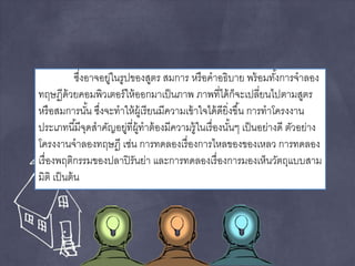 ซงึ่อาจอยู่ในรูปของสูตร สมการ หรือคาอธิบาย พร้อมทัง้การจาลอง 
ทฤษฏีด้วยคอมพิวเตอร์ให้ออกมาเป็นภาพ ภาพที่ได้ก็จะเปลี่ยนไปตามสูตร 
หรือสมการนัน้ ซงึ่จะทาให้ผู้เรียนมีความเข้าใจได้ดียิ่งขึน้ การทาโครงงาน 
ประเภทนีมี้จุดสาคัญอยู่ที่ผู้ทาต้องมีความรู้ในเรื่องนัน้ๆ เป็นอย่างดี ตัวอย่าง 
โครงงานจาลองทฤษฎี เช่น การทดลองเรื่องการไหลของของเหลว การทดลอง 
เรื่องพฤติกรรมของปลาปิรันย่า และการทดลองเรื่องการมองเห็นวัตถุแบบสาม 
มิติ เป็นต้น 
 