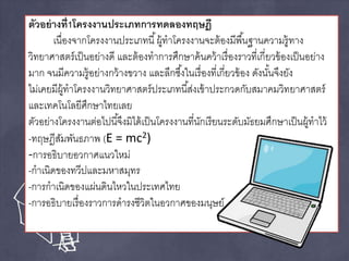ตัวอย่างที่1โครงงานประเภทการทดลองทฤษฎี 
เนื่องจากโครงงานประเภทนี้ผู้ทาโครงงานจะต้องมีพืน้ฐานความรู้ทาง 
วิทยาศาสตร์เป็นอย่างดี และต้องทาการศึกษาค้นคว้าเรื่องราวที่เกี่ยวข้องเป็นอย่าง 
มาก จนมีความรู้อย่างกว้างขวาง และลึกซึง้ในเรื่องที่เกี่ยวข้อง ดังนัน้จึงยัง 
ไม่เคยมีผู้ทาโครงงานวิทยาศาสตร์ประเภทนีส้่งเข้าประกวดกับสมาคมวิทยาศาสตร์ 
และเทคโนโลยีศึกษาไทยเลย 
ตัวอย่างโครงงานต่อไปนีจึ้งมิได้เป็นโครงงานที่นักเรียนระดับมัธยมศึกษาเป็นผู้ทาไว้ 
-ทฤษฎีสัมพันธภาพ (E = mc2) 
-การอธิบายอวกาศแนวใหม่ 
-กาเนิดของทวีปและมหาสมุทร 
-การกาเนิดของแผ่นดินไหวในประเทศไทย 
-การอธิบายเรื่องราวการดารงชีวิตในอวกาศของมนุษย์ 
 
