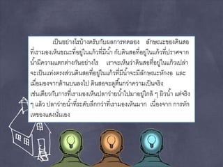 เป็นอย่างไรบ้างครับกับผลการทดลอง ลักษณะของดินสอ 
ที่เรามองเห็นขณะที่อยู่ในแก้วที่มีนา้ กับดินสอที่อยู่ในแก้วที่ปราศจาก 
นา้มีความแตกต่างกันอย่างไร เราจะเห็นว่าดินสอที่อยู่ในแก้วเปล่า 
จะเป็นแท่งตรงส่วนดินสอที่อยู่ในแก้วที่มีนา้จะมีลักษณะหักงอ และ 
เมื่อมองจากด้านบนลงไป ดินสอจะดูตืน้กว่าความเป็นจริง 
เช่นเดียวกับการที่เรามองเห็นปลาว่ายนา้ไปมาอยู่ใกล้ ๆ ผิวนา้ แต่จริง 
ๆ แล้ว ปลาว่ายนา้ที่ระดับลึกกว่าที่เรามองเห็นมาก เนื่องจาก การหัก 
เหของแสงนั่นเอง 
 