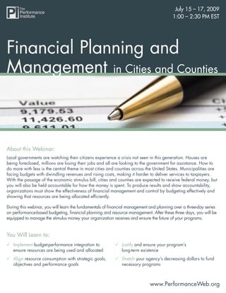 July 15 – 17, 2009
                                                                                        1:00 – 2:30 PM EST




Financial Planning and
Management in Cities and Counties



About this Webinar:
Local governments are watching their citizens experience a crisis not seen in this generation. Houses are
being foreclosed, millions are losing their jobs and all are looking to the government for assistance. How to
do more with less is the central theme in most cities and counties across the United States. Municipalities are
facing budgets with dwindling revenues and rising costs, making it harder to deliver services to taxpayers.
With the passage of the economic stimulus bill, cities and counties are expected to receive federal money, but
you will also be held accountable for how the money is spent. To produce results and show accountability,
organizations must show the effectiveness of ﬁnancial management and control by budgeting effectively and
showing that resources are being allocated efﬁciently.

During this webinar, you will learn the fundamentals of ﬁnancial management and planning over a three-day series
on performance-based budgeting, ﬁnancial planning and resource management. After these three days, you will be
equipped to manage the stimulus money your organization receives and ensure the future of your programs.


You Will Learn to:
   Implement budget-performance integration to               Justify and ensure your program’s
   ensure resources are being used and allocated             long-term existence
   Align resource consumption with strategic goals,          Stretch your agency’s decreasing dollars to fund
   objectives and performance goals                          necessary programs



                                                                            www.PerformanceWeb.org
 